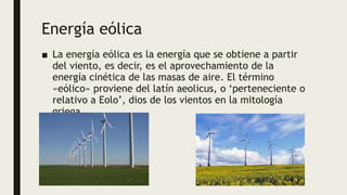 Energía eólica
■ La energía eólica es la energía que se obtiene a partir
del viento, es decir, es el aprovechamiento de la
energía cinética de las masas de aire. El término
«eólico» proviene del latín aeolicus, o ‘perteneciente o
relativo a Eolo’, dios de los vientos en la mitología
griega
 