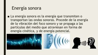Energía sonora
■ La energía sonora es la energía que transmiten o
transportan las ondas sonoras. Procede de la energía
de la vibración del foco sonoro y se propaga a las
partículas del medio que atraviesan en forma de
energía cinética, y de energía potencial.
 