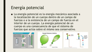 Energía potencial
■ La energía potencial es la energía mecánica asociada a
la localización de un cuerpo dentro de un campo de
fuerzas o a la existencia de un campo de fuerza en el
interior de un cuerpo. La energía potencial de un
cuerpo es una consecuencia de que el sistema de
fuerzas que actúa sobre el mismo sea conservativo.
 