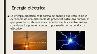 Energía eléctrica
■ La energía eléctrica es la forma de energía que resulta de la
existencia de una diferencia de potencial entre dos puntos, lo
que permite establecer una corriente eléctrica entre ambos
cuando se los pone en contacto por medio de un conductor
eléctrico.
 