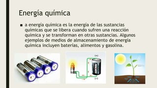 Energía química
■ a energía química es la energía de las sustancias
químicas que se libera cuando sufren una reacción
química y se transforman en otras sustancias. Algunos
ejemplos de medios de almacenamiento de energía
química incluyen baterías, alimentos y gasolina.
 