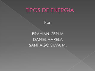 TIPOS DE ENERGIA Por: BRAHIAN  SERNA  DANIEL VARELA SANTIAGO SILVA M. 