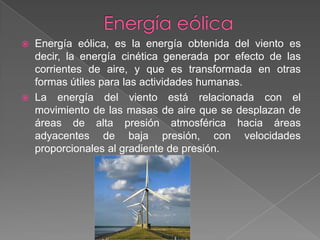 Energía eólicaEnergía eólica, es la energía obtenida del viento es decir, la energía cinética generada por efecto de las corrientes de aire, y que es transformada en otras formas útiles para las actividades humanas.La energía del viento está relacionada con el movimiento de las masas de aire que se desplazan de áreas de alta presión atmosférica hacia áreas adyacentes de baja presión, con velocidades proporcionales al gradiente de presión.