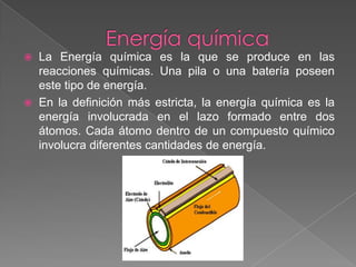 Energía química LaEnergía química es la que se produce en las reacciones químicas. Una pila o una batería poseen este tipo de energía.En la definición más estricta, la energía química es la energía involucrada en el lazo formado entre dos átomos. Cada átomo dentro de un compuesto químico involucra diferentes cantidades de energía. 