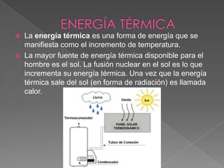 ENERGÍA TÉRMICA La energía térmica es una forma de energía que se manifiesta como el incremento de temperatura.La mayor fuente de energía térmica disponible para el hombre es el sol. La fusión nuclear en el sol es lo que incrementa su energía térmica. Una vez que la energía térmica sale del sol (en forma de radiación) es llamada calor. 