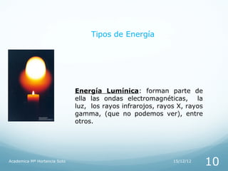 Tipos de Energía




                              Energía Lumínica: forman parte de
                              ella las ondas electromagnéticas, la
                              luz, los rayos infrarojos, rayos X, rayos
                              gamma, (que no podemos ver), entre
                              otros.




Academica Mª Hortencia Soto                                  15/12/12
                                                                          10
 