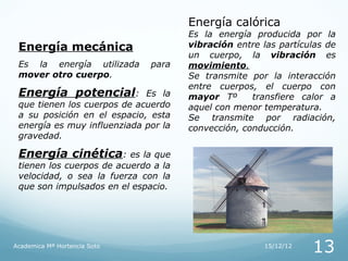 Energía calórica
                                      Es la energía producida por la
 Energía mecánica                     vibración entre las partículas de
                                      un cuerpo, la vibración es
 Es la energía utilizada      para    movimiento.
 mover otro cuerpo.                   Se transmite por la interacción
                                      entre cuerpos, el cuerpo con
 Energía potencial:          Es la    mayor Tº      transfiere calor a
 que tienen los cuerpos de acuerdo    aquel con menor temperatura.
 a su posición en el espacio, esta    Se transmite por radiación,
 energía es muy influenziada por la   convección, conducción.
 gravedad.

 Energía cinética: es la que
 tienen los cuerpos de acuerdo a la
 velocidad, o sea la fuerza con la
 que son impulsados en el espacio.




Academica Mª Hortencia Soto                            15/12/12
                                                                  13
 