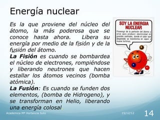 Energía nuclear
  Es la que proviene del núcleo del
  átomo, la más poderosa que se
  conoce hasta ahora.        Libera su
  energía por medio de la fisión y de la
  fusión del átomo.
  La Fisión es cuando se bombardea
  el núcleo de electrones, rompiéndose
  y liberando neutrones que hacen
  estallar los átomos vecinos (bomba
  atómica).
  La Fusión: Es cuando se funden dos
  elementos, (bomba de Hidrogeno), y
  se transforman en Helio, liberando
  una energía colosal.
Academica Mª Hortencia Soto                15/12/12
                                                      14
 
