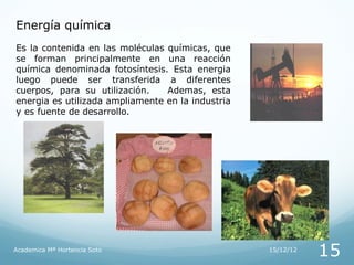 Energía química
Es la contenida en las moléculas químicas, que
se forman principalmente en una reacción
química denominada fotosíntesis. Esta energia
luego puede ser transferida a diferentes
cuerpos, para su utilización.    Ademas, esta
energia es utilizada ampliamente en la industria
y es fuente de desarrollo.




Academica Mª Hortencia Soto                        15/12/12
                                                              15
 