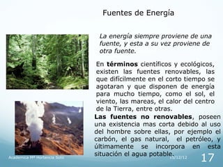 Fuentes de Energía


                               La energía siempre proviene de una
                               fuente, y esta a su vez proviene de
                               otra fuente.

                               En términos científicos y ecológicos,
                               existen las fuentes renovables, las
                               que difícilmente en el corto tiempo se
                               agotaran y que disponen de energía
                               para mucho tiempo, como el sol, el
                               viento, las mareas, el calor del centro
                               de la Tierra, entre otras.
                              Las fuentes no renovables, poseen
                              una existencia mas corta debido al uso
                              del hombre sobre ellas, por ejemplo el
                              carbón, el gas natural, el petróleo, y
                              últimamente se incorpora en esta
                              situación el agua potable.
Academica Mª Hortencia Soto
                                                               17
                                                        15/12/12
 