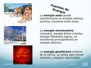 Fue
                                          ntes
                                       Ene     de
                                           rgía
                              La energía solar puede
                              transformarse en energía calórica,
                              química, luminosa entre otras,.


                              La energía mareomotriz
                              (mareas), energía Eolica (viento),
                              energía Hidráulica (agua), se
                              transforma principalmente en
                              energía eléctrica.


                              La energía geotérmica (interior
                              de la tierra), se utiliza para mover
                              turbinas y producir electricidad.

Academica Mª Hortencia Soto                           15/12/12
                                                                 18
 