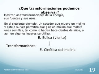 ¿Qué transformaciones podemos
                           observar?
Mostrar las transformaciones de la energía,
sus fuentes y sus usos.
En el siguiente ejemplo, Un secador que mueve un molino
y este a su vez permitirá que gire un molino que molerá
unas semillas, tal como lo hacían hace cientos de años, o
aun en algunos lugares se utiliza.
                              E. Eolica (viento)

  Transformaciones
                               E. Cinética del molino




Academica Mª Hortencia Soto                         15/12/12
                                                               19
 