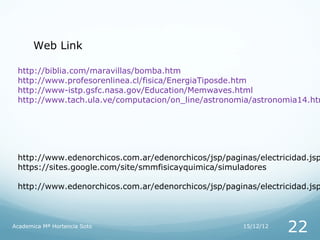 Web Link

 http://biblia.com/maravillas/bomba.htm
 http://www.profesorenlinea.cl/fisica/EnergiaTiposde.htm
 http://www-istp.gsfc.nasa.gov/Education/Memwaves.html
 http://www.tach.ula.ve/computacion/on_line/astronomia/astronomia14.htm




 http://www.edenorchicos.com.ar/edenorchicos/jsp/paginas/electricidad.jsp
 https://sites.google.com/site/smmfisicayquimica/simuladores

 http://www.edenorchicos.com.ar/edenorchicos/jsp/paginas/electricidad.jsp



Academica Mª Hortencia Soto                           15/12/12
                                                                 22
 
