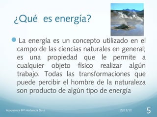 ¿Qué es energía?

   La energía es un concepto utilizado en el
       campo de las ciencias naturales en general;
       es una propiedad que le permite a
       cualquier objeto físico realizar algún
       trabajo. Todas las transformaciones que
       puede percibir el hombre de la naturaleza
       son producto de algún tipo de energía

Academica Mª Hortencia Soto              15/12/12
                                                     5
 