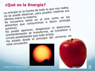 ¿Qué es la Energía?
                                                       odea,
                                  e todo  lo que nos r
    energía e    s la fuente d           ueden medir
                                                      se sus
La                                  ro p
                    observar, pe
no se puede                 teria.
           sobre la ma                                en los
efe  ctos                         n el   aire como
 Se    e nc ue n t r a t a nt o e         a diario (e
                                                       nergía
                                   imos
 alimentos       q ue c o ns u m
                                                             e,
 químic   a).                           recer   ni destruirs
                         ecer, despa                   fiere y
 No     puede apar                 nsform a, se trans
                   ente se tra
  constantem                   que todo ex
                                             ista.
                                                             en
  circula   posibilitando              ipio de  l universo
                     des de el princ
  Ha estado
                       n.
   to tal circulació




Academica Mª Hortencia Soto                                       15/12/12
                                                                             8
 