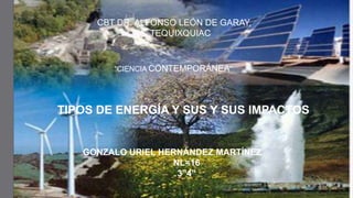 CBT DR. ALFONSO LEÓN DE GARAY,
TEQUIXQUIAC

“CIENCIA CONTEMPORÁNEA”

TIPOS DE ENERGÍA Y SUS Y SUS IMPACTOS

GONZALO URIEL HERNÁNDEZ MARTÍNEZ
NL=16
3”4”

 