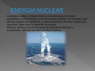 La energía nuclear o energía atómica es la energía que se libera
espontánea o artificialmente en las reacciones nucleares. Sin embargo, este
término engloba otro significado, el aprovechamiento de dicha energía para
otros fines, tales como la obtención de energía
eléctrica, térmica y mecánica a partir de reacciones atómicas, y
su aplicación, bien sea con fines pacíficos o bélicos.
 