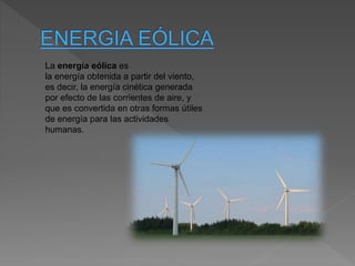 La energía eólica es
la energía obtenida a partir del viento,
es decir, la energía cinética generada
por efecto de las corrientes de aire, y
que es convertida en otras formas útiles
de energía para las actividades
humanas.
 