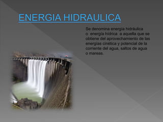 Se denomina energía hidráulica
o energía hídrica a aquella que se
obtiene del aprovechamiento de las
energías cinética y potencial de la
corriente del agua, saltos de agua
o mareas.
 