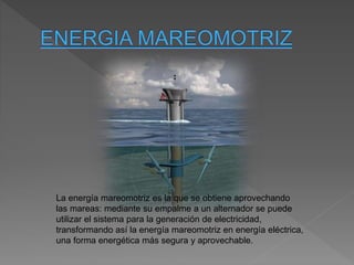 La energía mareomotriz es la que se obtiene aprovechando
las mareas: mediante su empalme a un alternador se puede
utilizar el sistema para la generación de electricidad,
transformando así la energía mareomotriz en energía eléctrica,
una forma energética más segura y aprovechable.
 