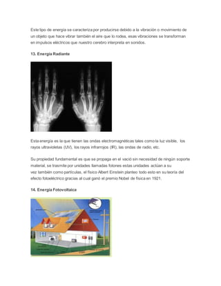 Este tipo de energía se caracteriza por producirse debido a la vibración o movimiento de 
un objeto que hace vibrar también el aire que lo rodea, esas vibraciones se transforman 
en impulsos eléctricos que nuestro cerebro interpreta en sonidos. 
13. Energía Radiante 
Esta energía es la que tienen las ondas electromagnéticas tales como la luz visible, los 
rayos ultravioletas (UV), los rayos infrarrojos (IR), las ondas de radio, etc. 
Su propiedad fundamental es que se propaga en el vació sin necesidad de ningún soporte 
material, se trasmite por unidades llamadas fotones estas unidades actúan a su 
vez también como partículas, el físico Albert Einstein planteo todo esto en su teoría del 
efecto fotoeléctrico gracias al cual ganó el premio Nobel de física en 1921. 
14. Energía Fotovoltaica 
 