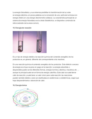 La energía fotovoltaica y sus sistemas posibilitan la transformación de luz solar 
en energía eléctrica, en pocas palabras es la conversión de una partícula luminosa con 
energía (fotón) en una energía electromotriz (voltaica). La característica principal de un 
sistema de energía fotovoltaica es la célula fotoeléctrica, un dispositivo construido de 
silicio (extraído de la arena común). 
15. Energía de reacción 
Es un tipo de energía debido a la reacción química del contenido energético de los 
productos es, en general, diferente del correspondiente a los reactivos. 
En una reacción química el contenido energético de los productos Este defecto o exceso 
de energía es el que se pone en juego en la reacción. La energía absorbida o 
desprendida puede ser de diferentes formas, energía lumínica, eléctrica, mecánica, etc…, 
aunque la principal suele ser en forma de energía calorífica. Este calor se suele llamar 
calor de reacción y suele tener un valor único para cada reacción, las reacciones 
pueden también debido a esto ser clasificadas en exotérmicas o endotérmicas, según que 
haya desprendimiento o absorción de calor. 
16. Energía iónica 
 