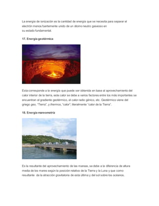La energía de ionización es la cantidad de energía que se necesita para separar el 
electrón menos fuertemente unido de un átomo neutro gaseoso en 
su estado fundamental. 
17. Energía geotérmica 
Esta corresponde a la energía que puede ser obtenida en base al aprovechamiento del 
calor interior de la tierra, este calor se debe a varios factores entre los más importantes se 
encuentran el gradiente geotérmico, el calor radio génico, etc. Geotérmico viene del 
griego geo, “Tierra”, y thermos, “calor”; literalmente “calor de la Tierra”. 
18. Energía mareomotriz 
Es la resultante del aprovechamiento de las mareas, se debe a la diferencia de altura 
media de los mares según la posición relativa de la Tierra y la Luna y que como 
resultante da la atracción gravitatoria de esta última y del sol sobre los océanos. 
 