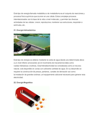 Este tipo de energía llamada metabólica o de metabolismo es el conjunto de reacciones y 
procesos físico-químicos que ocurren en una célula. Estos complejos procesos 
interrelacionados son la base de la vida a nivel molecular, y permiten las diversas 
actividades de las células: crecer, reproducirse, mantener sus estructuras, responder a 
estímulos, etc. 
21. Energía hidroeléctrica 
Este tipo de energía se obtiene mediante la caída de agua desde una determinada altura 
a un nivel inferior provocando así el movimiento de mecanismos tales como 
ruedas hidráulicas o turbinas, Esta hidroelectricidad es considerada como un recurso 
natural, solo disponible en zonas con suficiente cantidad de agua. En su desarrollo se 
requiere la construcción de presas, pantanos, canales de derivación así como 
la instalación de grandes turbinas y el equipamiento adicional necesario para generar esta 
electricidad. 
22. Energía Magnética 
 