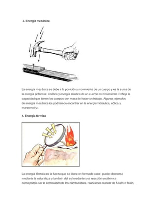 3. Energía mecánica 
La energía mecánica se debe a la posición y movimiento de un cuerpo y es la suma de 
la energía potencial, cinética y energía elástica de un cuerpo en movimiento. Refleja la 
capacidad que tienen los cuerpos con masa de hacer un trabajo. Algunos ejemplos 
de energía mecánica los podríamos encontrar en la energía hidráulica, eólica y 
mareomotriz. 
4. Energía térmica 
La energía térmica es la fuerza que se libera en forma de calor, puede obtenerse 
mediante la naturaleza y también del sol mediante una reacción exotérmica 
como podría ser la combustión de los combustibles, reacciones nuclear de fusión o fisión, 
 