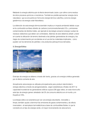 Mediante la energía eléctrica por el efecto denominado Joule o por ultimo como residuo 
de otros procesos químicos o mecánicos. También es posible aprovechar energía de la 
naturaleza que se encuentra en forma de energía térmica calorífica, como la energía 
geotérmica o la energía solar fotovoltaica. 
La obtención de esta energía térmica también implica un impacto ambiental debido a que 
en la combustión se libera dióxido de carbono (comúnmente llamado CO2) y emisiones 
contaminantes de distinta índole, por ejemplo la tecnología actual en energía nuclear da 
residuos radiactivos que deben ser controlados. Además de esto debemos añadir y tener 
en cuenta la utilización de terreno destinado a las plantas generadoras de energía y los 
riegos de contaminación por accidentes en el uso de los materiales implicados, como 
pueden ser los derrames de petróleo o de productos petroquímicos derivados. 
5. Energía Eólica 
Este tipo de energía se obtiene a través del viento, gracias a la energía cinética generada 
por el efecto corriente de aire. 
Actualmente esta energía es utilizada principalmente para producir electricidad o 
energía eléctrica a través de aerogeneradores, según estadísticas a finales de 2011 la 
capacidad mundial de los generadores eólicos supuso 238 giga vatios, en este mismo año 
este tipo de energía genero alrededor del 3% de consumo eléctrico en el mundo y en 
España el 16%. 
La energía eólica se caracteriza por ser una energía abundante, renovable y 
limpia, también ayuda a disminuir las emisiones de gases contaminantes y de efecto 
invernadero al reemplazar termoeléctricas a base de combustibles fósiles, lo que la 
convierte en un tipo de energía verde, el mayor inconveniente de esta sería la 
 