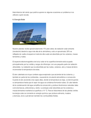 Intermitencia del viento que podría suponer en algunas ocasiones un problema si se 
utilizara a gran escala. 
6. Energía Solar 
Nuestro planeta recibe aproximadamente 170 peta vatios de radiación solar entrante 
(insolación) desde la capa más alta de la atmósfera y solo un aproximado 30% es 
reflejada de vuelta al espacio el resto de ella suele ser absorbida por los océanos, masas 
terrestres y nubes. 
El espectro electromagnético de la luz solar en la superficie terrestre está ocupado 
principalmente por luz visible y rangos de infrarrojos con una pequeña parte de radiación 
ultravioleta. La radiación que es absorbida por las nubes, océanos, aire y masas de tierra 
incrementan la temperatura de estas. 
El aire calentado es el que contiene agua evaporada que asciende de los océanos, y 
también en parte de los continentes, causando la circulación atmosférica o convección. 
Cuando el aire asciende a las capas altas, donde la temperatura es baja, va disminuyendo 
su temperatura hasta que el vapor de agua se condensa formando nubes. El calor latente 
de la condensación del agua amplifica la convección y produce fenómenos naturales tales 
como borrascas, anticiclones y viento. La energía solar absorbida por los océanos y 
masas terrestres mantiene la superficie a 14 °C. Para la fotosíntesis de las plantas verdes 
la energía solar se convierte en energía química, que produce alimento, madera 
y biomasa, de la cual derivan también los combustibles fósiles. 
 