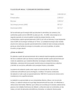 FLUJO SOLAR ANUAL Y CONSUMO DE ENERGÍA HUMANO 
Solar 3.850.000 EJ7 
Energía eólica 2.250 EJ8 
Biomasa 3.000 EJ9 
Uso energía primario (2005) 487 EJ10 
Electricidad (2005) 56,7 EJ11 
Se ha estimado que la energía total que absorben la atmósfera, los océanos y los 
continentes puede ser de 3.850.000 ex julios por año. . En 2002, esta energía en un 
segundo equivalía al consumo global mundial de energía durante un año. 
La fotosíntesis captura aproximadamente 3.000 EJ por año en biomasa, lo que representa 
solo el 0,08% de la energía recibida por la Tierra. La cantidad de energía solar recibida 
anual es tan vasta que equivale aproximadamente al doble de toda la energía producida 
jamás por otras fuentes de energía no renovable como son el petróleo, el carbón, 
el uranio y el gas natural. 
¿Cómo se obtiene? 
Es obtenida a partir del aprovechamiento de la radiación electromagnética procedente 
del Sol, la radiación solar que alcanza nuestro planeta también puede aprovecharse por 
medio de captadores que mediante diferentes tecnologías (células fotovoltaicas, 
helióstatos, colectores térmicos) puede transformarse en energía térmica o eléctrica 
y también es una de las calificadas como energías limpias o renovables. 
La potencia de radiación puede variar según el momento del día, así como las 
condiciones atmosféricas que la amortiguan y la latitud. En buenas condiciones 
de radiación el valor suele ser aproximadamente 1000 W/m² (a esto se le conoce como 
irrandiancia) en la superficie terrestre 
La radiación es aprovechable en sus componentes directa y difusa, o en la suma de 
ambas. La radiación directa es la que llega directamente del foco solar, sin reflexiones o 
refracciones intermedias. Mientras que la difusa es la emitida por la bóveda celeste diurna 
gracias a los múltiples fenómenos de reflexión y refracción solar en la atmósfera, en las 
nubes y el resto de elementos atmosféricos y terrestres. La radiación directa puede 
 