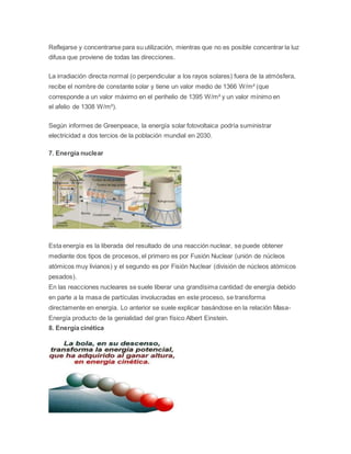 Reflejarse y concentrarse para su utilización, mientras que no es posible concentrar la luz 
difusa que proviene de todas las direcciones. 
La irradiación directa normal (o perpendicular a los rayos solares) fuera de la atmósfera, 
recibe el nombre de constante solar y tiene un valor medio de 1366 W/m² (que 
corresponde a un valor máximo en el perihelio de 1395 W/m² y un valor mínimo en 
el afelio de 1308 W/m²). 
Según informes de Greenpeace, la energía solar fotovoltaica podría suministrar 
electricidad a dos tercios de la población mundial en 2030. 
7. Energía nuclear 
Esta energía es la liberada del resultado de una reacción nuclear, se puede obtener 
mediante dos tipos de procesos, el primero es por Fusión Nuclear (unión de núcleos 
atómicos muy livianos) y el segundo es por Fisión Nuclear (división de núcleos atómicos 
pesados). 
En las reacciones nucleares se suele liberar una grandísima cantidad de energía debido 
en parte a la masa de partículas involucradas en este proceso, se transforma 
directamente en energía. Lo anterior se suele explicar basándose en la relación Masa- 
Energía producto de la genialidad del gran físico Albert Einstein. 
8. Energía cinética 
 