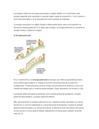 La energía cinética es la energía que posee un objeto debido a su movimiento, esta 
energía depende de la velocidad y masa del objeto según la ecuación E = 1mv2, donde m 
es la masa del objeto y v2 la velocidad del mismo elevada al cuadrado. 
La energía asociada a un objeto situado a determinada altura sobre una superficie se 
denomina energía potencial. Si se deja caer el objeto, la energía potencial se convierte en 
energía cinética. (Véase la imagen) 
9. Energía potencial 
En un sistema físico, la energía potencial es energía que mide la capacidad que tiene 
dicho sistema para realizar un trabajo en función exclusivamente de su posición o 
configuración. Puede pensarse como la energía almacenada en el sistema, o como una 
medida del trabajo que un sistema puede entregar. Suele abreviarse con la letra U o Ep. 
La energía potencial puede presentarse como energía potencial gravitatoria, energía 
potencial electrostática, y energía potencial elástica. 
Más rigurosamente, la energía potencial es una magnitud escalar asociada a un campo 
de fuerzas (o como en elasticidad un campo tensorial de tensiones). Cuando la energía 
potencial está asociada a un campo de fuerzas, la diferencia entre los valores del campo 
en dos puntos A y B es igual al trabajo realizado por la fuerza para cualquier recorrido 
entre B y A. 
 