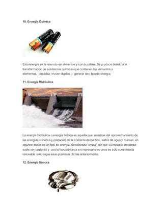 10. Energía Química 
Esta energía es la retenida en alimentos y combustibles, Se produce debido a la 
transformación de sustancias químicas que contienen los alimentos o 
elementos, posibilita mover objetos o generar otro tipo de energía. 
11. Energía Hidráulica 
La energía hidráulica o energía hídrica es aquella que se extrae del aprovechamiento de 
las energías (cinética y potencial) de la corriente de los ríos, saltos de agua y mareas, en 
algunos casos es un tipo de energía considerada “limpia” por qué su impacto ambiental 
suele ser casi nulo y usa la fuerza hídrica sin represarla en otros es solo considerada 
renovable si no sigue esas premisas dichas anteriormente. 
12. Energía Sonora 
 