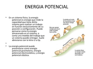 ENERGIA POTENCIAL
• En un sistema físico, la energía
potencial es energía que mide la
capacidad que tiene dicho
sistema para realizar un trabajo
en función exclusivamente de su
posición o configuración. Puede
pensarse como la energía
almacenada en el sistema, o
como una medida del trabajo que
un sistema puede entregar. Suele
abreviarse con la letra U o Ep.
•
• La energía potencial puede
presentarse como energía
potencial gravitatoria, energía
potencial electrostática, y energía
potencial elástica.
 