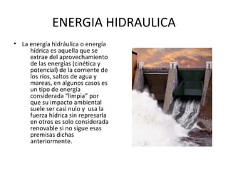 ENERGIA HIDRAULICA
• La energía hidráulica o energía
hídrica es aquella que se
extrae del aprovechamiento
de las energías (cinética y
potencial) de la corriente de
los ríos, saltos de agua y
mareas, en algunos casos es
un tipo de energía
considerada “limpia” por
que su impacto ambiental
suele ser casi nulo y usa la
fuerza hídrica sin represarla
en otros es solo considerada
renovable si no sigue esas
premisas dichas
anteriormente.
 