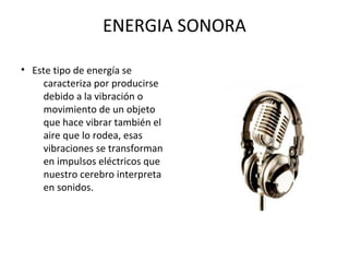 ENERGIA SONORA
• Este tipo de energía se
caracteriza por producirse
debido a la vibración o
movimiento de un objeto
que hace vibrar también el
aire que lo rodea, esas
vibraciones se transforman
en impulsos eléctricos que
nuestro cerebro interpreta
en sonidos.
 