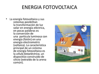 ENERGIA FOTOVOLTAICA
• La energía fotovoltaica y sus
sistemas posibilitan
la transformación de luz
solar en energía eléctrica,
en pocas palabras es
la conversión de
una partícula luminosa con
energía (fotón) en una
energía electromotriz
(voltaica). La caracteristica
principal de un sistema
de energía fotovoltaica es
la célula fotoeléctrica, un
dispositivo construido de
silicio (extraído de la arena
común).
 