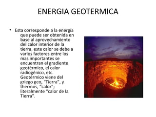 ENERGIA GEOTERMICA
• Esta corresponde a la energía
que puede ser obtenida en
base al aprovechamiento
del calor interior de la
tierra, este calor se debe a
varios factores entre los
mas importantes se
encuentran el gradiente
geotérmico, el calor
radiogénico, etc.
Geotérmico viene del
griego geo, “Tierra”, y
thermos, “calor”;
literalmente “calor de la
Tierra”.
 