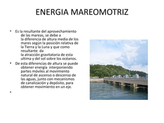ENERGIA MAREOMOTRIZ
• Es la resultante del aprovechamiento
de las mareas, se debe a
la diferencia de altura media de los
mares según la posición relativa de
la Tierra y la Luna y que como
resultante da
la atracción gravitatoria de esta
ultima y del sol sobre los océanos.
• De esta diferencias de altura se puede
obtener energía interponiendo
partes móviles al movimiento
natural de ascenso o descenso de
las aguas, junto con mecanismos
de canalización y depósito, para
obtener movimiento en un eje.
•
 