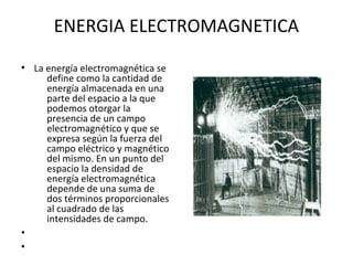ENERGIA ELECTROMAGNETICA
• La energía electromagnética se
define como la cantidad de
energía almacenada en una
parte del espacio a la que
podemos otorgar la
presencia de un campo
electromagnético y que se
expresa según la fuerza del
campo eléctrico y magnético
del mismo. En un punto del
espacio la densidad de
energía electromagnética
depende de una suma de
dos términos proporcionales
al cuadrado de las
intensidades de campo.
•
•
 