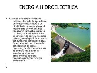 ENERGIA HIDROELECTRICA
• Este tipo de energía se obtiene
mediante la caída de agua desde
una determinada altura a un
nivel inferior provocando así el
movimiento de mecanismos
tales como ruedas hidráulicas o
turbinas, Esta hidroelectricidad
es considerada como un recurso
natural, solo disponible en zonas
con suficiente cantidad de agua.
En su desarrollo se requiere la
construcción de presas,
pantanos, canales de derivación
así como la instalación de
grandes turbinas y el
equipamiento adicional
necesario para generar esta
electricidad.
•
•
 