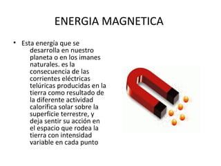 ENERGIA MAGNETICA
• Esta energía que se
desarrolla en nuestro
planeta o en los imanes
naturales. es la
consecuencia de las
corrientes eléctricas
telúricas producidas en la
tierra como resultado de
la diferente actividad
calorífica solar sobre la
superficie terrestre, y
deja sentir su acción en
el espacio que rodea la
tierra con intensidad
variable en cada punto
 