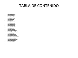 TABLA DE CONTENIDO
• Energía eléctrica
• Energía lumínica
• Energía mecánica
• Energía térmica
• Energía eólica
• Energía solar
• Energía nuclear
• Energía cinética
• Energía potencial
• Energía química
• Energía hidráulica
• Energía sonora
• Energía radiante
• Energía fotovoltaica
• Energía de reacción
• Energía iónica
• Energía geotérmica
• Energía mareomotriz
• Energía electromagnética
• Energía metabólica
• Energía hidroeléctrica
• Energía magnética
• Energía calorífica
•
 