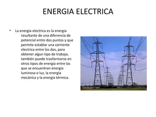 ENERGIA ELECTRICA
• La energia electrica es la energia
resultante de una diferencia de
potencial entre dos puntos y que
permite establar una corriente
electrica entre los dos, para
obtener algun tipo de trabajo,
también puede trasformarse en
otros tipos de energía entre las
que se encuentran energía
luminosa o luz, la energía
mecánica y la energía térmica.
 
