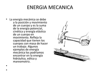 ENERGIA MECANICA
• La energía mecánica se debe
a la posición y movimiento
de un cuerpo y es la suma
de la energía potencial,
cinética y energía elástica
de un cuerpo en
movimiento. Refleja la
capacidad que tienen los
cuerpos con masa de hacer
un trabajo. Algunos
ejemplos de energía
mecánica los podríamos
encontrar en la energía
hidráulica, eólica y
mareomotriz.
•
•
 
