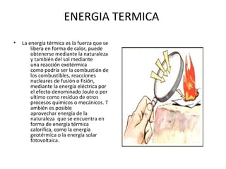 ENERGIA TERMICA
• La energía térmica es la fuerza que se
libera en forma de calor, puede
obtenerse mediante la naturaleza
y también del sol mediante
una reacción exotérmica
como podría ser la combustión de
los combustibles, reacciones
nucleares de fusión o fisión,
mediante la energía eléctrica por
el efecto denominado Joule o por
ultimo como residuo de otros
procesos químicos o mecánicos. T
ambién es posible
aprovechar energía de la
naturaleza que se encuentra en
forma de energía térmica
calorifica, como la energía
geotérmica o la energía solar
fotovoltaica.
 