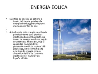 ENERGIA EOLICA
• Este tipo de energía se obtiene a
través del viento, gracias a la
energía cinética generada por el
efecto corrientes de aire.
•
• Actualmente esta energía es utilizada
principalmente para producir
electricidad o energia eléctrica a
través de aerogeneradores, según
estadísticas a finales de 2011 la
capacidad mundial de los
generadores eólicos supuso 238
gigavatios, en este mismo año
este tipo de energía genero
alrededor del 3% de consumo
eléctrico en el mundo y en
España el 16%.
 
