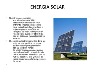 ENERGIA SOLAR
• Nuestro planeta recibe
aproximadamente 170
petavatios de radiación solar
entrante (insolación) desde la
capa más alta de la atmósfera y
solo un aproximado 30% es
reflejada de vuelta al espacio el
resto de ella suele ser absorbida
por los océanos, masas terrestres
y nubes.
• El espectro electromagnético de la luz
solar en la superficie terrestre
está ocupado principalmente
por luz visible y rangos
de infrarrojos con una pequeña
parte de radiación ultravioleta.La
radiacion que es absorbida por las
nubes, océanos, aire y masas de
tierra incrementan la temperatura
de estas.
•
 